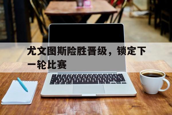 尤文图斯险胜晋级，锁定下一轮比赛的简单介绍