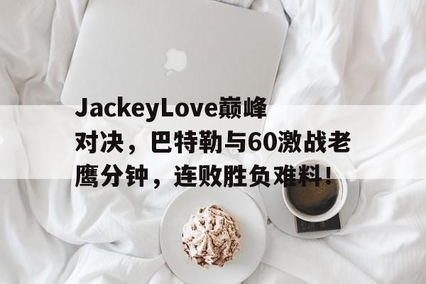 JackeyLove巅峰对决，巴特勒与60激战老鹰分钟，连败胜负难料！